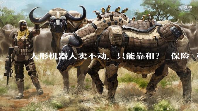 人形机器人卖不动，只能靠租？_保险_租赁_人保