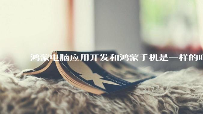 鸿蒙电脑应用开发和鸿蒙手机是一样的吗？