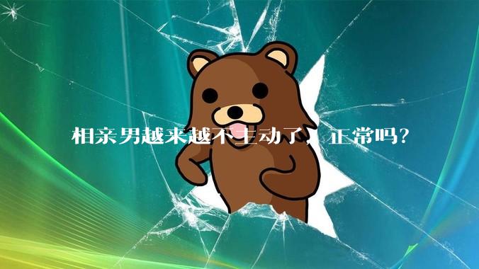 相亲男越来越不主动了，正常吗？