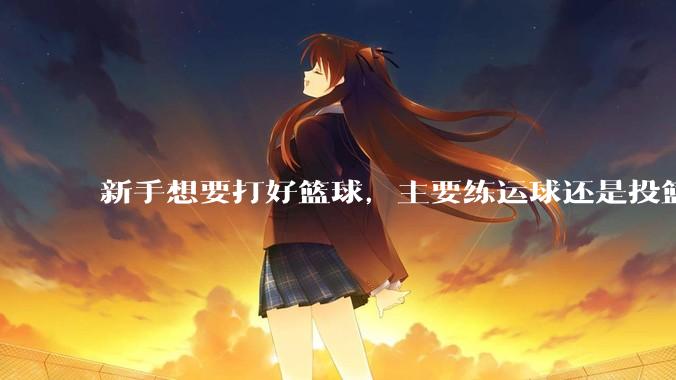 新手想要打好篮球，主要练运球还是投篮？